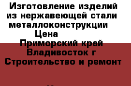 Изготовление изделий из нержавеющей стали, металлоконструкции. › Цена ­ 4 100 - Приморский край, Владивосток г. Строительство и ремонт » Услуги   